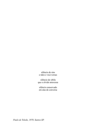 silêncio de sins
                           e nãos e vice-versas

                            silêncio de sibila
                          que o olvido atravessa

                           silêncio conservado
                           em atas de conversa




Paulo de Toledo, 1970, Santos-SP.
 