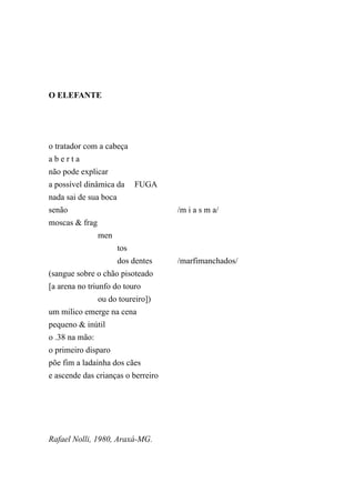 O ELEFANTE




o tratador com a cabeça
aberta
não pode explicar
a possível dinâmica da       FUGA
nada sai de sua boca
senão                               /m i a s m a/
moscas & frag
                men
                       tos
                       dos dentes   /marfimanchados/
(sangue sobre o chão pisoteado
[a arena no triunfo do touro
                ou do toureiro])
um milico emerge na cena
pequeno & inútil
o .38 na mão:
o primeiro disparo
põe fim a ladainha dos cães
e ascende das crianças o berreiro




Rafael Nolli, 1980, Araxá-MG.
 