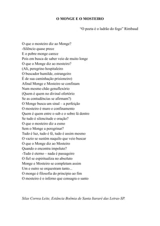 O MONGE E O MOSTEIRO

                                     “O poeta é o ladrão do fogo” Rimbaud


O que o mosteiro diz ao Monge?
-Silêncio quase prece
E o pobre monge carece
Pois em busca de saber veio de muito longe
O que o Monge diz ao mosteiro?
(Ali, peregrino hospitaleiro
O buscador humilde, estrangeiro
É de sua caminhação prisioneiro)
Afinal Monge e Mosteiro se confinam
Num mesmo chão genuflexório
(Quem é quem no divinal ofertório
Se as contudências se afirmam?)
O Monge busca um sinal – a perfeição
O mosteiro é muro e confinamento
Quem é quem entre o sub e o sobre lá dentro
Se tudo é silencitude e oração?
O que o mosteiro diz a esmo
Sem o Monge a peregrinar?
Tudo é luz, tudo é fé, tudo é assim mesmo
O vazio se sustém naquilo que veio buscar
O que o Monge diz ao Mosteiro
Quando o encontra impoluto?
-Tudo é eterno – nada é passageiro
O fiel se espiritualiza no absoluto
Monge e Mosteiro se completam assim
Um e outro se orquestram tanto...
O monge é filosofia do princípio ao fim
O mosteiro é o inferno que consagra o santo




Silas Correa Leite, Estância Boêmia de Santa Itararé das Letras-SP.
 