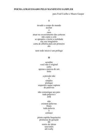 POEMA ATRAVESSADO PELO MANIFESTO SAMPLER
                                 para Fred Coelho e Mauro Gaspar

                             I
                 invadir o corpo do mundo
                           aceitar
                               o
                             caos
            atuar no esvaziamento das certezas
                      não copie e cole
              se aproprie e recrie a realidade
                     use seu imaginário
             carta de alforria para um primeiro
                              ato
              nem todo início é um prólogo

                            II
                         acredite
                    você não é original
                          certo
                  apenas a pureza de um
                           mito
                     a pressão não
                            é
                         simples
                        pratique
                 sequestro saque captura
                       de palavras
                 não comunique aos pais
                      toda palavra é
                           órfã
                            não
                     existem palavras
                           finais
                       toda palavra
                              é
                          começo
                pirata capitão buquineiro
                  promessa de geração
                            00
                     remix de ideias
                        souvenirs
                        alô wally
 