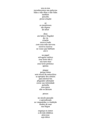sou eu nos
reconhecemos nas palavras
lidas e não ditas e não lidas
          também
          percebe
        posse-criação
             só
       os mentirosos
        são dignos
          do amor
            deus
    em latim é fingidor
           da via
          criação
       escreva tudo
  com essa mão nervosa
      escreva escreva
   as vozes que habitam
           em ti
          no papel
     selvagem caótico
      esse texto não é
       seu nem meu
    esse texto pertence
           apenas
          ataque
       perigo ritmo
 sem receio da autocrítica
  se aproprie dos rótulos
      para destruí-los
   plagiador sabotador
   coroe sua intimidade
         perturbe
        seus pares
      não os deixem
           presos
    no século passado
      o aprendizado
as vanguardas e a tradição
      modos de usar
        sua língua
     esqueça os ismos
     a divisão didática
         atravesse
         seja tático
 