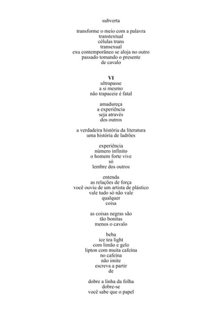 subverta
  transforme o meio com a palavra
             transtextual
            células trans
              transexual
exu contemporâneo se aloja no outro
     passado tomando o presente
               de cavalo

                VI
            ultrapasse
           a si mesmo
       não trapaceie é fatal
            amadureça
           a experiência
            seja através
             dos outros
 a verdadeira história da literatura
      uma história de ladrões
            experiência
          número infinito
        o homem forte vive
                só
         lembre dos outros
               entenda
        as relações de força
você ouviu de um artista de plástico
       vale tudo só não vale
              qualquer
                coisa
        as coisas negras são
             tão bonitas
          menos o cavalo
                beba
            ice tea light
         com limão e gelo
     lipton com muita cafeína
             no cafeína
             não imite
          escreva a partir
                 de
       dobre a linha da folha
             dobre-se
       você sabe que o papel
 