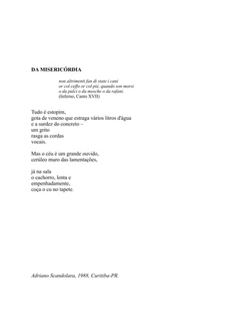 DA MISERICÓRDIA

            non altrimenti fan di state i cani
            or col ceffo or col piè, quando son morsi
            o da pulci o da mosche o da rafani.
            (Inferno, Canto XVII)


Tudo é estopim,
gota de veneno que estraga vários litros d'água
e a surdez do concreto –
um grito
rasga as cordas
vocais.

Mas o céu é um grande ouvido,
cerúleo muro das lamentações,

já na sala
o cachorro, lenta e
empenhadamente,
coça o cu no tapete.




Adriano Scandolara, 1988, Curitiba-PR.
 