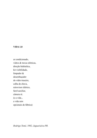 VIDA 1.0




ar condicionado,
vidros & travas elétricas,
direção hidráulica,
kit visibilidade,
limpador &
desembaçador
do vidro traseiro,
calha de chuva,
retrovisor elétrico,
farol auxiliar,
câmera ré.
(e a vida...
a vida sem
opcionais de fábrica)




Rodrigo Tomé, 1982, Jaguariaíva-PR.
 