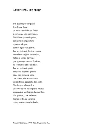A UM POEMA, SUA PEDRA




Um poema por ser pedra
é pedra de fonte
de umas umidades de fêmea
e poroso de uns queixumes.
Também é pedra de ponte,
partícipe da arquitetura
rigorosa, de par
com os aços e os gumes.
Por ser pedra de fonte o poema,
matéria de origem e memória,
habita o tempo derruído
por águas que minam de dentro
no todo absoluto e infinito.
Por ser pedra de ponte
sabe-se o poema a granito
onde nos pomos a salvo
dos santos, dos sentimentos
distraídos da geografia dos salto.
Nas fontes, a lua-pedra
dissolve-se em noitespuma e ronda
apagando a lembrança das pombas.
Nas pontes, o sol exibe-se:
branca pedra de simetria
compondo a canícula do dia.




Rosane Ramos, 1955, Rio de Janeiro-RJ.
 