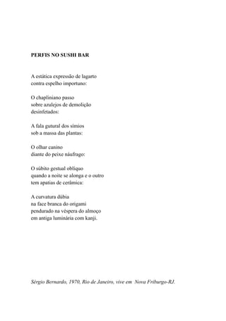 PERFIS NO SUSHI BAR


A estática expressão de lagarto
contra espelho importuno:

O chapliniano passo
sobre azulejos de demolição
desinfetados:

A fala gutural dos símios
sob a massa das plantas:

O olhar canino
diante do peixe náufrago:

O súbito gestual oblíquo
quando a noite se alonga e o outro
tem apatias de cerâmica:

A curvatura dúbia
na face branca do origami
pendurado na véspera do almoço
em antiga luminária com kanji.




Sérgio Bernardo, 1970, Rio de Janeiro, vive em Nova Friburgo-RJ.
 