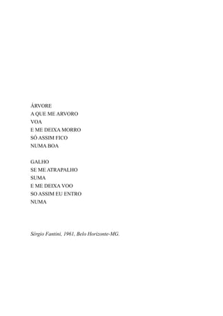 ÁRVORE
A QUE ME ARVORO
VOA
E ME DEIXA MORRO
SÓ ASSIM FICO
NUMA BOA


GALHO
SE ME ATRAPALHO
SUMA
E ME DEIXA VOO
SO ASSIM EU ENTRO
NUMA




Sérgio Fantini, 1961, Belo Horizonte-MG.
 