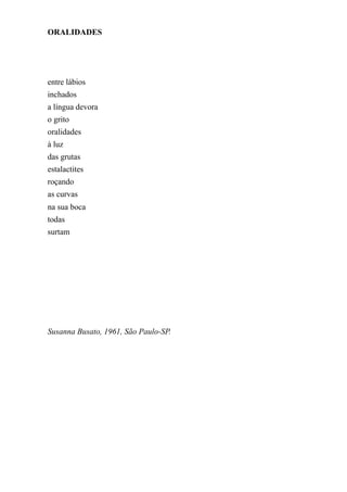 ORALIDADES




entre lábios
inchados
a língua devora
o grito
oralidades
à luz
das grutas
estalactites
roçando
as curvas
na sua boca
todas
surtam




Susanna Busato, 1961, São Paulo-SP.
 