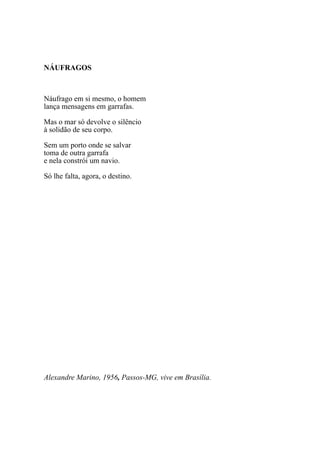 NÁUFRAGOS



Náufrago em si mesmo, o homem
lança mensagens em garrafas.

Mas o mar só devolve o silêncio
à solidão de seu corpo.

Sem um porto onde se salvar
toma de outra garrafa
e nela constrói um navio.

Só lhe falta, agora, o destino.




Alexandre Marino, 1956, Passos-MG, vive em Brasília.
 