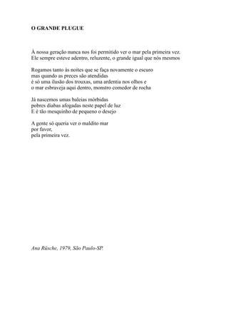 O GRANDE PLUGUE



À nossa geração nunca nos foi permitido ver o mar pela primeira vez.
Ele sempre esteve adentro, reluzente, o grande igual que nós mesmos

Rogamos tanto às noites que se faça novamente o escuro
mas quando as preces são atendidas
é só uma ilusão dos trouxas, uma ardentia nos olhos e
o mar esbraveja aqui dentro, monstro comedor de rocha

Já nascemos umas baleias mórbidas
pobres diabas afogadas neste papel de luz
E é tão mesquinho de pequeno o desejo

A gente só queria ver o maldito mar
por favor,
pela primeira vez.




Ana Rüsche, 1979, São Paulo-SP.
 