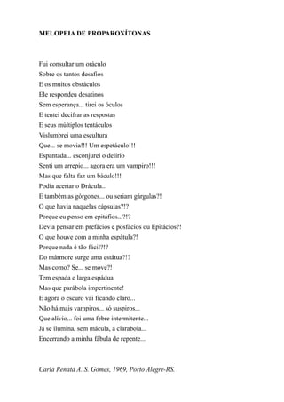 MELOPEIA DE PROPAROXÍTONAS



Fui consultar um oráculo
Sobre os tantos desafios
E os muitos obstáculos
Ele respondeu desatinos
Sem esperança... tirei os óculos
E tentei decifrar as respostas
E seus múltiplos tentáculos
Vislumbrei uma escultura
Que... se movia!!! Um espetáculo!!!
Espantada... esconjurei o delírio
Senti um arrepio... agora era um vampiro!!!
Mas que falta faz um báculo!!!
Podia acertar o Drácula...
E também as górgones... ou seriam gárgulas?!
O que havia naquelas cápsulas?!?
Porque eu penso em epitáfios...?!?
Devia pensar em prefácios e posfácios ou Epitácios?!
O que houve com a minha espátula?!
Porque nada é tão fácil?!?
Do mármore surge uma estátua?!?
Mas como? Se... se move?!
Tem espada e larga espádua
Mas que parábola impertinente!
E agora o escuro vai ficando claro...
Não há mais vampiros... só suspiros...
Que alívio... foi uma febre intermitente...
Já se ilumina, sem mácula, a claraboia...
Encerrando a minha fábula de repente...



Carla Renata A. S. Gomes, 1969, Porto Alegre-RS.
 