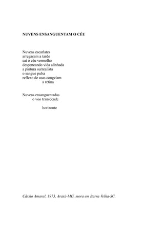 NUVENS ENSANGUENTAM O CÉU



Nuvens escarlates
arregaçam a tarde
cai o céu vermelho
despencando vida alinhada
a pintura surrealista
o sangue pulsa
reflexo de asas congelam
             a retina


Nuvens ensanguentadas
     o voo transcende

           horizonte




Cássio Amaral, 1973, Araxá-MG, mora em Barra Velha-SC.
 