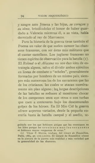 94 VALOR ARQUEOLÓGICO
y sangre ante Jimena y las hijas, su coragon y
su alma, brindándolas el honor de haber guar-
dado a Valencia mientras él, a su vista, había
derrotado al rey de Marruecos.
Para la historia de la guerra tiene también el
Poema un valor de que suelen carecer las chan-
sons francesas, con ser éstas más militares que
el cantar castellano. Los juglares franceses no
tienen espíritu de observación para la batalla (i).
El Roland o el Aliscans no nos dan idea de es-
trategia alguna, salvo el dividir ambos ejércitos
en líneas de combate o "écheles", generalmente
formadas por hombres de un mismo país, siem-
pre más numerosas las de los sarracenos que las
de los cristianos, las cuales se atacan sucesiva-
mente sin plan alguno; las^ largas descripciones
de las batallas se reducen al monótono chocar
de los campeones unos con otros o con turbas
que caen a centenares bajo los descomunales
golpes de los héroes. En El Mió Cid la guerra
ofrece aspectos variados, desde la pequeña co-
rrería hasta la batalla campal y el asedio, se-
guisada que los que hobiesen amigas que las ementasen en
las lides porque les creciesen mas los corazones
et hobiesen mayor vergüenza de errar."
(i) Véase P. Meyer, traduce, del Girart de Roussillon,
París, 1884, ps. lxx-lxxvii. El Girard de Roussillon ofrece
en la pintura de la guerra más realidad y más variedad que
la generalidad de las chansons.
 