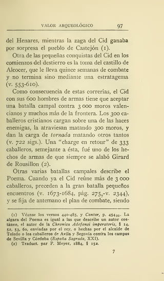 VALOR ARQUEOLÓGICO 97
del Henares, mientras la zaga del Cid ganaba
por sorpresa el pueblo de Castejón (i).
Otra de las pequeñas conquistas del Cid en los
comienzos del destierro es la toma del castillo de
Alcocer, que le lleva quince semanas de combate
y no termina sino mediante una estratagema
(v. 553-6io).
Como consecuencia de estas correrías, el Cid
con sus 600 hombres de armas tiene que aceptar
una batalla campal contra 3 000 moros valen-
cianos y muchos más de la frontera. Los 300 ca-
balleros cristianos cargan sobre una de las haces
enemigas, la atraviesan matando 300 moros, y
dan la carga de tomada matando otros tantos
(v. 722 sigs.). Una "charge en retour" de 333
caballeros, semejante a ésta, fué uno de los he-
chos de armas de que siempre se alabó Girard
de Rousillon (2).
Otras varias batallas campales describe el
Poema. Cuando ya el Cid reúne más de 3 000
caballeros, preceden a la gran batalla pequeños
encuentros (v. 1673- 1684, pág. 275 -v. 2344),
y se fija de antemano el plan de combate, siendo
(1) Véanse los versos 440-485, y Cantar, p. 454 22- La
algara del Poema es igual a las que describe un autor coe-
táneo, el autor de la Chronica Adefonsi imperatoris, § 14,
52, 53, 60, enviadas por el rey, o hechas por el alcaide de
Toledo o los caballeros de Avila y Segovia contra los campos
de Sevilla y Córdoba (España Sagrada, XXI).
(2) Traduct. par P. Meyer, 1884, § 152.
 