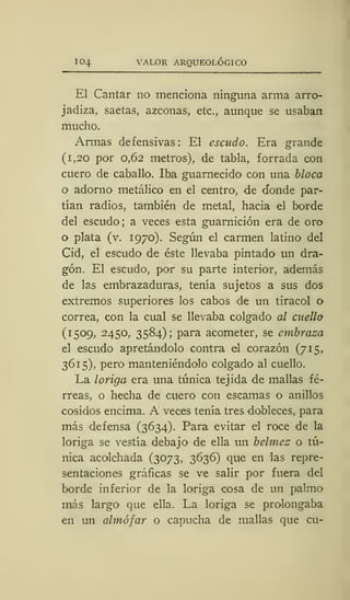 104 VALOR ARQUEOLÓGICO
El Cantar no menciona ninguna arma arro-
jadiza, saetas, azconas, etc., aunque se usaban
mucho.
Armas defensivas: El escudo. Era grande
(i, 20 por 0,62 metros), de tabla, forrada con
cuero de caballo. Iba guarnecido con una bloca
o adorno metálico en el centro, de donde par-
tían radios, también de metal, hacia el borde
del escudo; a veces esta guarnición era de oro
o plata (v. 1970). Según el carmen latino del
Cid, el escudo de éste llevaba pintado un dra-
gón. El escudo, por su parte interior, además
de las embrazaduras, tenía sujetos a sus dos
extremos superiores los cabos de un tiracol o
correa, con la cual se llevaba colgado al cuello
(1509, 2450, 3584); para acometer, se embraza
el escudo apretándolo contra el corazón (715,
3615), pero manteniéndolo colgado al cuello.
La loriga era una túnica tejida de mallas fé-
rreas, o hecha de cuero con escamas o anillos
cosidos encima. A veces tenía tres dobleces, para
más defensa (3634). Para evitar el roce de la
loriga se vestía debajo de ella un belmez o tú-
nica acolchada (3073, 3636) que en las repre-
sentaciones gráficas se ve salir por fuera del
borde inferior de la loriga cosa de un palmo
más largo que ella. La loriga se prolongaba
en un almófar o capucha de mallas que cu-
 