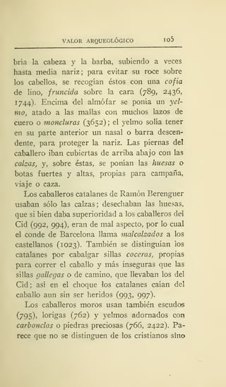 VALOR ARQUEOLÓGICO 105
bría la cabeza y la barba, subiendo a veces
hasta media nariz; para evitar su roce sobre
los cabellos, se recogían éstos con una cofia
de lino, fruncida sobre la cara (789, 2436,
1744). Encima del almófar se ponía un yel-
mo, atado a las mallas con muchos lazos de
cuero o moncluras (3652) ; el yelmo solía tener
en su parte anterior un nasal o barra descen-
dente, para proteger la nariz. Las piernas del
caballero iban cubiertas de arriba abajo con las
calzas, y, sobre éstas, se ponían las huesas o
botas fuertes y altas, propias para campaña,
viaje o caza.
Los caballeros catalanes de Ramón Berenguer
usaban sólo las calzas; desechaban las huesas,
que si bien daba superioridad a los caballeros del
Cid (992, 994), eran de mal aspecto, por lo cual
el conde de Barcelona llama malcalzados a los
castellanos (1023). También se distinguían los
catalanes por cabalgar sillas cocerás, propias
para correr el caballo y más inseguras que las
sillas gallegas o de camino, que llevaban los del
Cid; así en el choque los catalanes caían del
caballo aun sin ser heridos (993, 997)-
Los caballeros moros usan también escudos
(795), lorigas (762) y yelmos adornados con
carbondas o piedras preciosas (766, 2422). Pa-
rece que no se distinguen de los cristianos sino
 