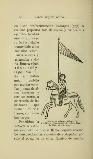 io6 VALOR ARQUEOLÓGICO
en usar preferentemente adoragas (727) o
escudos pequeños sólo de cuero, y en que sus
ejércitos tocaban
atamores, cuyo
ruido formidable
maravillaba a los
soldados caste-
llanos nuevos y
espantaba a do-
ña Jimena (696,
1660-1667,
2346). Sin du-
da se distin-
guían también
por montar en si-
llas jinetas de al-
tos borrenes y
estribos cortos, a
diferencia de las
bridonas, que
usaban los cris-
tianos, con estri-
bos largos.
Por último, la
espuela o espo-
lón era del tipo que se llamó después acicate.
Se desconocían las espuelas de rodajuela ;
por
esto el poeta les da el calificativo de agudas
Moro con adarga, caballero
a la jineta. (San Beato, de la Bib. Nac.
de Madrid, año 1047.)
 