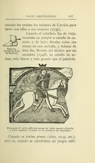 VALOR AROUEOLOGICO 10'
cuando las usaban los infantes de Carrión para
herir con ellas a sus mujeres (2737).
Cuando el caballero iba de viaje,
montaba un palafrc o caballo de ca-
mino y de lujo; llevaba todas sus
armas en una acémila, y delante de
(Armenia Real ésta iba, llevado del diestro por un
escudero (1548), su caballo de ar-
mas, más fuerte y más grande que el palafrén.
Fernando II (1157-1188) con armas de fuste, escudo al'cuello
y brial hendido. (Tumbo en la Catedral de Santiago.)
Cuando se tenían armas (1602, 2243, etc.),
esto es, cuando se ejercitaban en juegos mili-
 