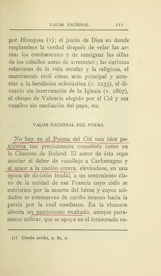 VALOR NACIONAL I I I
por Hinojosa (i); el juicio de Dios en donde
resplandece la verdad después de velar las ar-
mas los combatientes y de santiguar las sillas
de los caballos antes de arremeter; las curiosas
relaciones de la vida secular y la religiosa, el
matrimonio civil como acto principal y ante-
rior a la bendición eclesiástica (v. 2233), el di-
vorcio sin intervención de la Iglesia (v. 2867),
el obispo de Valencia elegido por el Cid y sus
vasallos sin mediación del papa, etc.
VALOR NACIONAL DEL POEMA
Xo hay en el Poema del Cid una idea pa-
triótica tan precisamente concebida como en
la Chanson de Roland. El autor de ésta supo
asociar el deber de vasallaje a Carlomagno y
el amor a la nación entera, elevándose, en una
época de división feudal, a un sentimiento cla-
ro de la unidad de esa Francia cuyo cielo se
entristece por la muerte del héroe y cuyos sol-
dados se conmueven de cariño intenso hacia la
patria por la cual combaten. En la chanson
alienta un patriotismo exaltado, aunque pura-
mente militar, que se apoya en el irrazonado en-
(1) Citado arriba, p. 89, n.
 