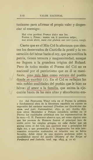 I I 2 VALOR NACIONAL
tusiasmo para afirmar el propio valer y despre-
ciar al enemigo
Hoi n'en perdrat France dulce sun los.
Ferrez i, Franc ; nostre est li premiers colps
ñus avum dreit, mais cist glutum unt tort (121 o, 1015).
Cierto que en el Mió Cid la añoranza que sien-
ten los desterrados de Castiella la gentil y la ve-
neración del héroe hacia el rey, que personifica la
patria, tienen ternura y magnanimidad, aunque
no lleguen a la grandeza trágica del Roland.
Pero de todos modos el Poema del Cid no es
nacional por el patriotismo que en él se mani-
fieste, sino más bien como retrato del pueblo
donde se_escribió (i). En el Cid se reflejan las
más nobles cualidades del pueblo que le hizo su
héroe : el amor a la familia, que anima la eje-
cución hasta de las más altas y absorbentes em-
(1) Así Fernando Wolf veía en el Poema la primera
y fundamental obra de la literatura española en cuanto es
expresión del carácter nacional (Studien sur Geschichte der
span. und port. Nationalliter, 185 1, p. 30). Arriba diji-
mos cómo Menéndez y Pelayo considera unidas en el
Poema las cualidades artísticas con las representativas de
la raza.—G. H. Prescott observa que, así como alguien cree
que los poemas de Homero fueron el principal lazo de
unión entre los estados griegos, no cabe dudar que un
poema como el del Cid, que apareció muy a principios del
siglo xii, y que presentaba a la imaginación los más inte-
resantes recuerdos nacionales en relación con su héroe
favorito, debió obrar de una manera poderosa sobre la
sensibilidad moral del pueblo (History of the Reign of
Ferdinand and Isabelle, trad. esp. 1855, p. 10 a).
 