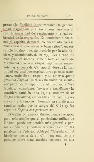 VALOR NACIONAL I I 3
presas; la fidelidad inquebrantable; la- genero-
sidad magnánima y altanera aun para con el
rey; la intensidad del sentimiento y la leal so-
briedad de la expresión. Es hondamente nacio-
nal jA espí ritu democrático encarnado en ese
"buen vasallo que no tiene buen señor", en ese
simple hidalgo, que, despreciado por la alta no-
bleza y abandonado de su rey, lleva a cabo los
más grandes hechos, somete todo el poder de
Marruecos y ve a sus hijas llegar a ser reinas.
Además, el poeta del Cid, apartándose de la hos-
tilidad regional que respiran otros poemas caste-
llanos, extiende su respeto y su amor a quant
grant es España : mira a ésta unida en su ma-
yor parte por el imperio de Alfonso sobre por-
tugaleses, galicianos, leoneses y castellanos; la
considera también toda bajo el nombre de la
limpia cristiandad, empeñada en la común gue-
rra contra los moros y honrada en sus diversas
familias reales por la sangre del Cid : oy los
reyes de España sos parientes son.
Este género de nacionalismo, menos enérgico,
pero más amplio que el patriotismo militar de
Roland, puede ser sentido más general y per-
manentemente y podrán repetirse siempre las
palabras de Federico Schlegel. "España con el
histórico poema de su Cid tiene una ventaja
peculiar sobre otras muchas naciones: es éste
8
 