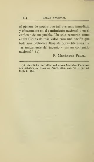 I 14 VALOR NACIONAL
el género de poesía que influye mas inmediata
y eficazmente en el sentimiento nacional y en el
carácter de un pueblo. Un solo recuerdo como
el del Cid es de más valor para una nación que
toda una biblioteca llena de obras literarias hi-
jas únicamente del ingenio y sin un contenido
nacional" (1).
R. Menéndez Pidal.
(i) Geschichte der alten und neuen Literatur. Vorlesun-
gen gehalten cu Wien im Jahre, 1812, cap. VIII. (3.
a
ed.
1911, p. 264.)
 