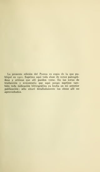 La presente edición del Poema es copia de la que pu-
bliqué en 191 1. Suprimo aquí toda clase de notas paleográ-
ficas y críticas que allí pueden verse. En las notas de
traducción y comentario que aquí pongo suprimo tam-
bién toda indicación bibliográfica ya hecha en mi anterior
publicación; sólo citaré detalladamente las obras allí no
aprovechadas.
 