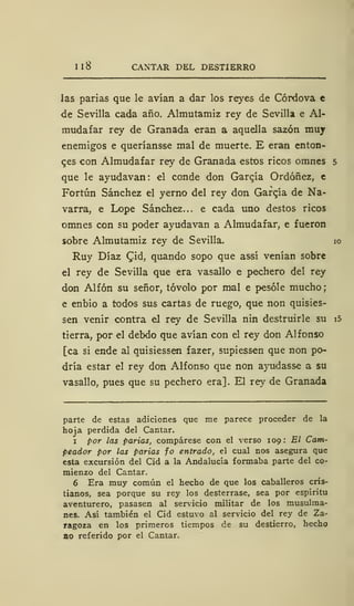 I 1 CANTAR DEL DESTIERRO
las parias que le avían a dar los reyes de Córdova €
de Sevilla cada año. Almutamiz rey de Sevilla e Al-
mudafar rey de Granada eran a aquella sazón muy
enemigos e queríansse mal de muerte. E eran enton-
ces con Almudafar rey de Granada estos ricos omnes 5
que le ayudavan: el conde don García Ordóñez, e
Fortún Sánchez el yerno del rey don Garqía de Na-
varra, e Lope Sánchez... e cada uno destos ricos
omnes con su poder ayudavan a Almudafar, e fueron
sobre Almutamiz rey de Sevilla. 10
Ruy Díaz Cid, quando sopo que assí venían sobre
el rey de Sevilla que era vasallo e pechero del rey
don Alfón su señor, tóvolo por mal e pesóle mucho;
e enbio a todos sus cartas de ruego, que non quisies-
sen venir contra el rey de Sevilla nin destruirle su i5
tierra, por el debdo que avían con el rey don Alfonso
[ca si ende al quisiessen fazer, supiessen que non po-
dría estar el rey don Alfonso que non ayudasse a su
vasallo, pues que su pechero era]. El rey de Granada
parte de estas adiciones que me parece proceder de la
hoja perdida del Cantar.
1 por las parias, compárese con el verso 109: El Cam-
peador por las parias fo entrado, el cual nos asegura que
esta excursión del Cid a la Andalucía formaba parte del co-
mienzo del Cantar.
6 Era muy común el hecho de que los caballeros cris-
tianos, sea porque su rey los desterrase, sea por espíritu
aventurero, pasasen al servicio militar de los musulma-
nes. Así también el Cid estuvo al servicio del rey de Za-
ragoza en los primeros tiempos de su destierro, hecho
ao referido por el Cantar.
 