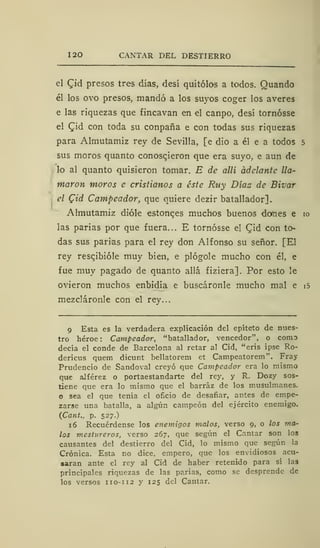 120 CANTAR DEL DESTIERRO
el £id presos tres días, desí quitólos a todos. Quando
él los ovo presos, mandó a los suyos coger los averes
e las riquezas que fincavan en el canpo, desí tornósse
el Qid con toda su conpaña e con todas sus riquezas
para Almutamiz rey de Sevilla, [e dio a él e a todos 5
sus moros quanto conosqieron que era suyo, e aun de
lo al quanto quisieron tomar. E de allí adelante lla-
maron moros e cristianos a éste Ruy Días de Bivar
el Cid Campeador, que quiere dezir batallador].
Almutamiz dióle estonqes muchos buenos domes e 10
las parias por que fuera... E tornósse el Qid con to-
das sus parias para el rey don Alfonso su señor. [El
rey rescjbióle muy bien, e plógole mucho con él, e
fue muy pagado de quanto allá fiziera]. Por esto le
ovieron muchos enbidia e buscáronle mucho mal e i5
mezcláronle con el rey...
9 Esta es la verdadera explicación del epíteto de nues-
tro héroe: Campeador, "batallador, vencedor", o como
decía el conde de Barcelona al retar al Cid, "eris ipse Ro-
dericus quem dicunt bellatorem et Campeatorem". Fray
Prudencio de Sandoval creyó que Campeador era lo mismo
que alférez o portaestandarte del rey, y R. Dozy sos-
tiene que era lo mismo que el barráz de los musulmanes.
o sea el que tenía el oficio de desafiar, antes de empe-
zarse una batalla, a algún campeón del ejército enemigo.
(Cant., p. 527.)
16 Recuérdense los enemigos malos, verso 9, o los ma-
los mestureros, verso 267, que según el Cantar son los
causantes del destierro del Cid, lo mismo que según la
Crónica. Esta no dice, empero, que los envidiosos acu-
saran ante el rey al Cid de haber retenido para sí las
principales riquezas de las parias, como se desprende de
los versos 110-112 y 125 del Cantar.
 