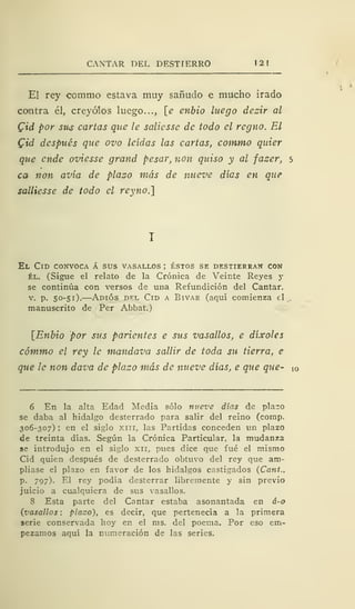 CANTAR DEL DESTIERRO
El rey commo estava muy sañudo e mucho irado
contra él, creyólos luego..., [e enbio luego dezir al
Cid por sus cartas que le saliesse de todo el regno. El
Cid después que ovo leídas las cartas, commo quier
que ende oviesse grand pesar, non quiso y al fazer, 5
ca non avía de plazo más de nueve días en que
salliesse de todo el reyno.]
El Cid convoca á sus vasallos ; éstos se destierran con
él. (Sigue el relato de la Crónica de Veinte Reyes y
se continúa con versos de una Refundición del Cantar,
v. p. 50-51). Adiós del Cid a Bivar (aquí comienza el
manuscrito de Per Abbat.)
[Enbio por sus parientes e sus vasallos, e díxoles
cómmo el rey le mandava sallir de toda su tierra, e
que le non dava de plazo más de nueve días, e que que- !0
6 En la alta Edad Media sólo nueve días de plazo
se daba al hidalgo desterrado para salir del reino (comp.
306-307) ; en el siglo xm, las Partidas conceden un plazo
de treinta días. Según la Crónica Particular, la mudanza
se introdujo en el siglo xn, pues dice que fué el mismo
Cid quien después de desterrado obtuvo del rey que am-
pliase el plazo en favor de los hidalgos castigados (Cant.,
p. 797). El rey podía desterrar libremente y sin previo
juicio a cualquiera de sus vasallos.
8 Esta parte del Cantar estaba asonantada en á-o
(vasallos : placo), es decir, que pertenecía a la primera
serie conservada hoy en el ms. del poema. Por eso em-
pezamos aquí la numeración de las series.
 
