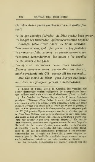 122 CANTAR DEL DESTIERRO
ría saber dellos quáles querían ir con él o quáles fin-
car,]
"e los que conmigo fuéredes de Dios ayades buen grado,
"e los que acá fincáredes quiérome ir vuestro pagado"
Entonges fabló Alvar Fáñes su primo cormano:
"convusco iremos, Cid, por yermos e po-r poblados,
,:
ca nunca vos fallesccremos en quantc seamos sanos
''convusco despenderemos las muías e los cavallos
"e los averes e los paños
"siempre vos serviremos como leales vasallos."
Entonce otorgaron todos quanto dixo don Alvaro;
mucho gradesgió mió (¿id quanto allí fue razonado...
Mió Cid movió de Bivar pora Burgos adeliñado,
assí dexa sus palaqios yermos e desheredados.
2 Según el Fuero Viejo de Castilla, los vasallos del
señor desterrado tenían obligación de acompañarle hasta
que hallase medio de vivir en el destierro. (Cant., p. 606.)
3 La Crónica de Veinte Reyes (y la Primera Crónica)
prosigue: "Minaya Alvar Fáñez le dixo: Qid, todos iremos
con vusco e seer vos hemos leales vasallos. Todos los otros
dixeron otrossí que irién con él onde quier que él fuesse, e
que se non quitarién nin le desenpararían por ninguna gui-
sa. El Cid gradesciógelo estonces mucho, e díxoles que, si
le Dios bien fisiesse, que gelo gualardonaría muy bien. Otro
dia sallio el Qid de Bivar con toda su conpaña; e dizen que
cató por agüero, e que tovo corneja diestra..." En vez de
e*fce resumen, continúo con algunos versos de una Segunda
Refundición de nuestro Cantar, conservados en la Crónica
de Castilla y en la Particular del Cid. Estos versos darán
idea de los que inmediatamente precedían a los primeros
conservados en la copia de Per-Abbat ;
pero téngase en
cuenta que la Refundición ampliaba seguramente lo que
en ¡a redacción primitiva era más conciso y rápido.
14 La Segunda Refundición del Cantar, seguida por las
 