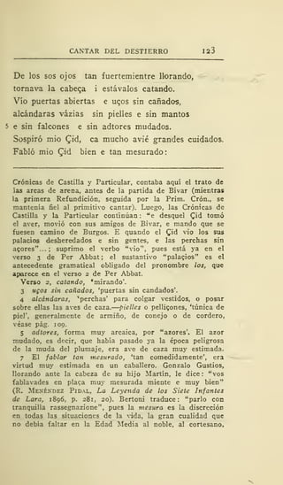 CANTAR DEL DESTIERRO 123
De los sos ojos tan fuertemientre llorando,
tornava la cabecea i estávalos catando.
Vio puertas abiertas e uc,os sin cañados,
alcándaras vázias sin pielles e sin mantos
5 e sin falcones e sin adtores mudados.
Sospiró mió £id, ca mucho avié grandes cuidados.
Fabló mió £id bien e tan mesurado:
Crónicas de Castilla y Particular, contaba aquí el trato de
las arcas de arena, antes de la partida de Bivar (mientras
la primera Refundición, seguida por la Prim. Crón., se
mantenía fiel al primitivo cantar). Luego, las Crónicas de
Castilla y la Particular continúan : "e desquel Qid tomó
el aver, movió con sus amigos de Bivar, e mando que se
fuesen camino de Burgos. E quando el Cid vio los sus
palacios desheredados e sin gentes, e las perchas sin
acores"... ; suprimo el verbo "vio", pues está ya en el
verso 3 de Per Abbat ; el sustantivo "palagios" es el
antecedente gramatical obligado del pronombre los, que
aparece en el verso 2 de Per Abbat.
Verso 2, catando, "mirando'.
3 ugos sin cañados, 'puertas sin candados'.
4 alcándaras, 'perchas' para colgar vestidos, o posar
sobre ellas las aves de caza. pielles o pellicones, 'túnica de
piel', generalmente de armiño, de conejo o de cordero,
véase pág. 109.
5 adtores, forma muy arcaica, por "azores'. El azor
mudado, es decir, que había pasado ya la época peligrosa
de la muda del plumaje, era ave de caza muy estimada.
7 El fablar tan mesurado, 'tan comedidamente', era
virtud muy estimada en un caballero. Gonzalo Gustios,
llorando ante la cabeza de su hijo Martín, le dice: "vos
fabiavades en plaga muy mesurada miente e muy bien"
(R. Menéndez Pidal, La Leyenda de los Siete Infantes
de Lara, 1896, p. 281, 20). Bertoni traduce : "parlo con
tranquilla rassegnazione", pues la mesura es la discreción
en todas las situaciones de la vida, la gran cualidad que
no debía faltar en la Edad Media al noble, al cortesano,
 