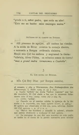 124 CANTAR DEL DESTIERRO
"grado a tí, señor padre, que estás en alto
"Esto me an buolto míos enemigos malos."
2
Agüeros en el camino de Burgos.
Allí pienssan de aguijar, allí sueltan las riendas.
A la exida de Bivar ovieron la corneja diestra,
e entrando a Burgos oviéronla siniestra.
Meció mió CJd los ombro9 y engrameó la tiesta:
"albricia, Alvar Fáñez, ca echados somos de tierra
"waí a grand ondra tornaremos a Castiella".
El Cid entra en Burgos.
i5 Mío Cid Roy Díaz por Burgos entreve,
al amante, y cita a Wechssler, Das Kulturproblem des
Minnesangs, I, Halle 1909, p. 44 y sigs.
9 buolto 'urdido' (se decía "bolver traición" por 'ur-
dir traición'). El Cid alude a los que le acusaron falsa-
mente ante el rey ; comp. verso 267 y pág. 89.
11 exida, 'salida'.
12 Cuando en el camino volaba la corneja de la de-
recha a la izquierda, era buen agüero (Cant., p. 596 22 '•
El agüero que observaba el Cid era, pues, adverso. Acerca
del Cid agorero v. p. 18 y n. 2.
13 'Movió los hombros y sacudió la cabeza', ademán
que parece destinado a rechazar el mal agüero.
15 La paragoge de que doy una muestra en esta copla,
se usaba en el canto de la poesía narrativa para nivelar
 