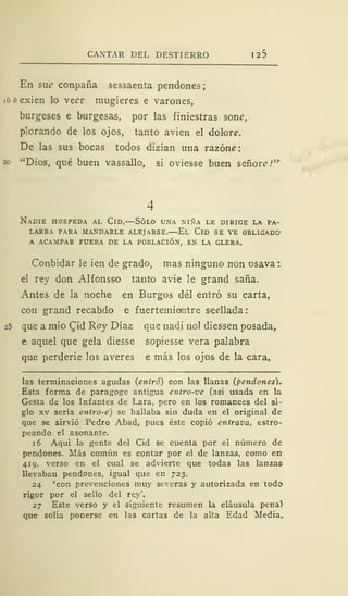 CANTAR DEL DESTIERRO 125
En suc conpaña sessaenta pendones;
i6¿>exien lo veer mugieres e varones,
burgeses e burgesas, por las finiestras soné',
plorando de los ojos, tanto avien el dolore.
De las sus bocas todos dizían una razone:
20 "Dios, qué buen vassallo, si oviesse buen señor?/'
Nadie hospeda al Cid.—Sólo una niña le dirige la pa-
labra PARA MANDARLE ALEJARSE. El ClD SE VE OBLIGADO»
A ACAMPAR FUERA DE LA POBLACIÓN, EN LA GLERA.
Conbidar le ien de grado, mas ninguno non osava
el rey don Alfonsso tanto avie le grand saña.
Antes de la noche en Burgos del entró su carta,
con grand recabdo e fuertemiantre sedlada:
que a mió Qid Roy Díaz que nadi nol diessen posada,
e aquel que gela diesse sopiesse vera palabra
que perderie los averes e más los ojos de la cara,
las terminaciones agudas (entró) con las llanas (pendones).
Esta forma de paragoge antigua entro-ve (así usada en la
Gesta de los Infantes de Lara, pero en los romances del si-
glo xv sería entro-e) se hallaba sin duda en el original de
que se sirvió Pedro Abad, pues éste copió entrava, estro-
peando el asonante.
1 6 Aquí la gente del Cid se cuenta por el número de
pendones. Más común es contar por el de lanzas, como en-
419, verso en el cual se advierte que todas las lanzas
llevaban pendones, igual que en 723.
24 ''con prevenciones muy severas y autorizada en todo
rigor por el sello del rey'.
27 Este verso y el siguiente resumen la cláusula pena}
que solía ponerse en las cartas de la alta Edad Media,
 