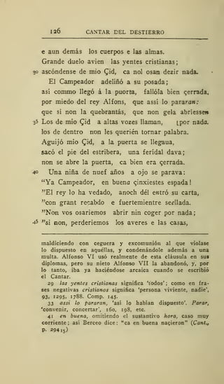 126 CANTAR DEL DESTIERRO
e aun demás los cuerpos e las almas.
Grande duelo avien las yentes cristianas;
30 ascóndense de mió Cid, ca nol osan dezir nada.
El Campeador adeliñó a su posada;
así commo llegó á la puorta, fallóla bien perrada,
por miedo del rey Alfons, que assí lo pararan:
que si non la quebrantas, que non gela abriesseti
35 Los de mió £id a altas vozes llaman, [por nada.
los de dentro non les queden tornar palabra.
Aguijó mió Qiá, a la puerta se llegaua,
sacó el pie del estribera, una ferídal dava;
non se abre la puerta, ca bien era qerrada.
40 Una niña de nuef años a ojo se parava:
"Ya Campeador, en buena qinxiestes espada
"El rey lo ha vedado, anoch del entró su carta,
"con grant recabdo e fuertemientre sedlada.
"Non vos osariemos abrir nin coger por nada;
45 "si non, perderiemos los averes e las casas,
maldiciendo con ceguera y excomunión al que violase
lo dispuesto en aquéllas, y condenándole además a una
multa. Alfonso VI usó realmente de esta cláusula en sus
diplomas, pero su nieto Alfonso VII la abandonó, y, por
lo tanto, iba ya haciéndose arcaica cuando se escribió
el Cantar.
29 las yentes cristianas significa 'todos' ; como en fra-
ses negativas cristianos significa 'persona viviente, nadie',
93. 1295, 1788. Comp. 145.
33 assi lo pararan, 'así lo habían dispuesto'. Parar,
'convenir, concertar', 160, 198, etc.
41 en buena, omitiendo el sustantivo hora, caso muy
corriente; así Berceo dice: "ca en buena nacieron" (Cant.,
P- 29415)
 