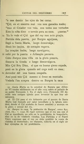 CANTAR DEL DESTIERRO 1*7
"e aun demás los ojos de las caras.
"£id, en el nuestro mal vos non ganades nada;
"mas el Criador vos vala con todas sus vertudes
Esto la niña dixo e tornos pora su casa. i_santas."
5o Ya lo vede el £id que del rey non avie graqia.
Partios déla puerta, por Burgos aguijaua,
llegó a Santa María, luego descavalga;
fincó los inojos, de corazón rogava.
La oración fecha, luego cavalgava;
55 salió por la puerta e Arlangón pa^sava.
Cabo Burgos essa villa en la glera posava,
fincava la tienda e luego descavalgava.
Mió £id Roy Díaz, el que en bueno cjnxo espada,
posó en la glera quando nol coge nadi en casa;
6ó derredor del una buena conpaña.
Assí posó mío Qiá commo si fosse en montaña.
Vedada Tan conpra dentro en Burgos la casa
52 Santa María es la catedral de Burgos que Alfon-
so VI estaba edificando en el año 1075 sobre el palacio de
su padre Fernando I. En el siglo xm, Fernando III de-
rribó esta antigua iglesia para levantar la que hoy ad-
miramos.
56 El Cid pasa el río Arlanzón por el puente de Santa
María (así llamado por estar inmediato a la iglesia cate-
dral, donde el Cid acababa de hacer oración) y acampa en
ía glera o arenal del rio.
62 Burgos la casa, 'la población de Burgos', como 842,
1606, etc.; v. 1232. El rigor extremo que el rey usa con el
Cid se manifiesta, no sólo en la prohibición de hospedarle,
sino en la de venderle viandas. Las Partidas y el Fuero
Viejo expresan que el rey no debe prohibir la venta de
viandas al desterrado ; no obstante, todavía en el siglo xv
hay ejemplos de tal prohibición.
 
