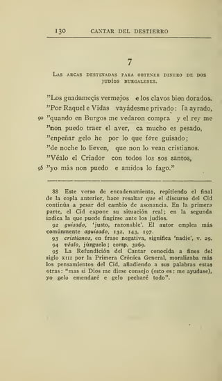 130 CANTAR DEL DESTIERRO
Las arcas destinadas para obtener dinero de dos
judíos burgaleses.
"Los guadaniegís vermejos e los clavos bien dorados.
"Por Raquel e Vidas vayádesme privado : Taayrado,
90 "quando en Burgos me vedaron compra y el rey me
"non puedo traer el aver, ca mucho es pesado,
"enpeñar gelo he por lo que f ore guisado
"de noche lo lieven, que non lo vean cristianos.
"Véalo el Criador con todos los sos santos,
g5 "yo más non puedo e amidos lo fago."
88 Este verso de encadenamiento, repitiendo el final
de la copla anterior, hace resaltar que el discurso del Cid
continúa a pesar del cambio de asonancia. En la primera
parte, el Cid expone su situación real ; en la segunda
indica la que puede fingirse ante los judíos.
92 guisado, 'justo, razonable'. El autor emplea más
comúnmente aguisado, 132, 143, 197.
93 cristianos, en frase negativa, significa 'nadie', v. 29.
94 véalo, juzgúelo ; comp. 3269.
95 La Refundición del Cantar conocida a fines del
siglo xiii por la Primera Crónica General, moralizaba más
los pensamientos del Cid, añadiendo a sus palabras estas
otras: "mas si Dios me diese consejo (esto es: me ayudase),
yo gelo emendaré e gelo pecharé todo".
 
