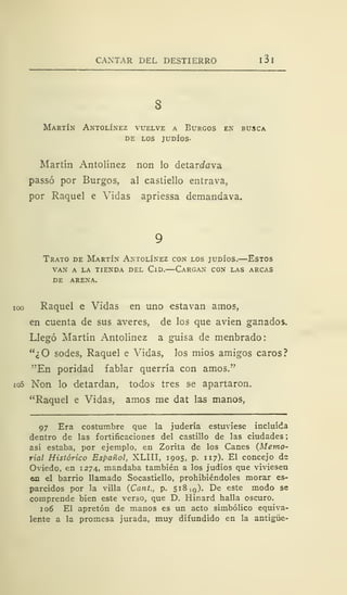 CANTAR DEL DESTIERRO I 3 I
Martín Antolínez vuelve a Burgos en busca
de los judíos.
Martín Antolínez non lo detarrfava
passó por Burgos, al castiello entrava,
por Raquel e Vidas apriessa demandava.
Trato de Martín Antolínez con los judíos.—Estos
van a la tienda del cld. cargan con las arcas
DE ARENA.
ioo Raquel e Vidas en uno estavan amos,
en cuenta de sus averes, de los que avien ganados.
Llegó Martín Antolínez a guisa de menbrado:
"¿O sodes, Raquel e Vidas, los mios amigos caros?
"En poridad fablar querría con amos."
io5 Non lo detardan, todos tres se apartaron.
"Raquel e Vidas, amos me dat las manos,
97 Era costumbre que la judería estuviese incluida
dentro de las fortificaciones del castillo de las ciudades
así estaba, por ejemplo, en Zorita de los Canes (Memo-
rial Histórico Español, XLIII, 1905, p. 117). El concejo de
Oviedo, en 1274, mandaba también a los judíos que viviesen
en el barrio llamado Socastiello, prohibiéndoles morar es-
parcidos por la villa (Cant., p. 518 ,q). De este modo se
comprende bien este verso, que D. Hinard halla oscuro.
106 El apretón de manos es un acto simbólico equiva-
lente a la promesa jurada, muy difundido en la antigüe-
 
