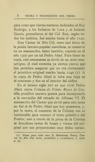 8 FECHA Y TRANSMISIÓN DEL POEMA
para creer que ciertos cantares dedicados al Rey
Rodrigo, a los Infantes de Lara y al Infante
García, precedieron al del Cid. Éste, según to-
dos los indicios, fué escrito hacia el año 1140.
Este Cantar de Mió* Cid, resto casi único de
la poesía heroico-popular castellana, se conserva
en un manuscrito, único también, copiado en el
año 1307 por un tal Pedro Abad. Para hacer su
copia, este amanuense se sirvió de un texto muy
antiguo, el cual contenía ya ciertos yerros que
nos permiten asegurar que no era ciertamente
el primitivo original escrito hacia 11 40 (1). A
la copia de Pedro Abad le falta una hoja en
el comienzo y dos en el interior del códice.
En el mismo siglo xiv en que vivió Pedro
Abad, cierta Crónica de Veinte Reyes de Cas-
tilla prosificó nuestro poema para incorporarlo
a la narración del reinado de Alfonso VI. El
manuscrito del Cantar que sirvió para esta tarea
no fué el de Pedro Abad que hoy poseemos, y,
por lo tanto, el concurso de la Crónica nos es
inestimable para conocer el texto primitivo del
Poema; aun a través de la prosa de la Crónica
se descubren restos de frases y versos del ori-
ginal que nos proporcionan muy útiles varian-
(1) Véase para todo esto R. Menéndez Pidal, Can-
tar de Mió Cid, texto, gramática y vocabulario, I, 1908,
P- 32.
 