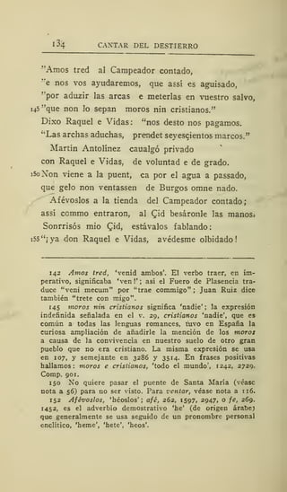 1
34 CANTAR DEL DESTIERRO
"Amos tred al Campeador contado,
"e nos vos ayudaremos, que assí es aguisado,
"por aduzir las arcas e meterlas en vuestro salvo,
145 ''que non lo sepan moros nin cristianos."
Dixo Raquel e Vidas: "nos desto nos pagamos.
"Las archas aduchas, prendet seyescientos marcos."
Martín Antolínez caualgó privado
con Raquel e Vidas, de voluntad e de grado.
i5oNon viene a la puent, ca por el agua a passado,
que gelo non ventassen de Burgos omne nado.
Afévoslos a la tienda del Campeador contado;
assí commo entraron, al CJd besáronle las manos*
Sonrrisós mió Qid, estávalos fablando
i55"¡ya don Raquel e Vidas, avédesme olbidado
142 Amos tred, 'venid ambos'. El verbo traer, en im-
perativo, significaba 'ven !' ; así el Fuero de Plasencia tra-
duce "veni mecum" por "trae commigo" ; Juan Ruiz dice
también "trete con migo".
145 moros nin cristianos significa 'nadie' ; la expresión
indefinida señalada en el v. 29, cristianos 'nadie', que es
común a todas las lenguas romances, tuvo en España la
curiosa ampliación de añadirle la mención de los moros
a causa de la convivencia en nuestro suelo de otro gran
pueblo que no era cristiano. La misma expresión se usa
en 107, y semejante en 3286 y 3514. En frases positivas
hallamos: moros e cristianos, 'todo el mundo', 1242, 2729.
Comp. 901.
150 No quiere pasar el puente de Santa María (véase
nota a 56) para no ser visto. Para ventar, véase nota a 116.
152 Afévoslos, 'héoslos'; ajé, 262, 1597, 2947, o fe, 269.
1452, es el adverbio demostrativo 'he' (de origen árabe)
que generalmente se usa seguido de un pronombre personal
enclítico, 'heme', 'hete', 'heos'.
 