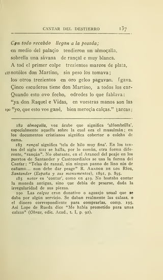 CANTAR DEL DESTIERRO l3j
Cpn todo recabdo llegan a la posada;
en medio del palacjo tendieron un almocalla,
sobrella una sávana de ranqal e muy blanca.
A tod el primer colpe trezientos marcos de plata,
18? notólos don Martino, sin peso los tomava;
losi otros trezientos en oro gelos pagavam. Tgava.
£inco escuderos tiene don Martino, a todos los car-
Quando esto ovo fecho, odredes lo que fablava:
"ya don Raquel e Vidas, en vuestras manos son las
190 "yo, que esto vos gané, bien merecía calqas." larcas;
182 almogalla, voz árabe que significa 'alfombrilla',
especialmente aquella sobre la cual ora el musulmán ; en
los documentos cristianos significa cobertor o colcha de
cama.
183 rangal significa 'tela de hilo muy fina'. En los tex-
tos del siglo xiii se halla, por lo común, otra forma dife-
rente, "ranean". No obstante, en el Arancel del peaje en los
puertos de Santander y Castrourdiales se usa la forma dei
Cantar: "Telas de ranzal, nin ningún panno de lino nin de
cáñamo... non debe dar peage" R. Amador de los Ríos,
Santander (España y sus monumentos), 1891, p. 895.
185 notar es 'contar', como en 419. No bastaba contar
la moneda antigua, sino que debía de pesarse, dada la
irregularidad de sus piezas.
190 Las caigas eran donativo o agasajo usual que se
daba por algún servicio. Se daban realmente las calzas, o
el dinero correspondiente para comprarlas, comp. 195.
Así Lope de Rueda dice "Me había prometido para unas
calzas" (Obras, edic. Acad., t. I, p. 92).
 