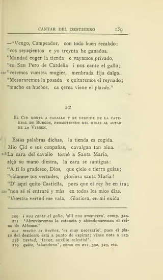 CANTAR DEL DESTIERRO 1
89
—"Vengo, Campeador, con todo buen recabdo:
"vos sevscjentos e yo treynta he ganados.
•'Mandad coger la tienda e vayamos privado,
"en San Pero de Cárdena i nos cante el gallo;
210 "veremos vuestra mugier, menbrada fija dalgo.
"Mesuraremos la posada e quitaremos el reynado;
''mucho es huebos, ca cerca viene el plazcfo."
12
El Cid moxta a caballo y se despide de la cate-
dral de Burgos, prometiendo mil misas al altak
de la Virgen.
Estas palabras dichas, la tienda es cogida.
Mió Cjd e sus conpañas, cavalgan tan aína.
2 '5La cara del cavallo tornó a Santa María,
alqó su mano diestra, la cara se santigua:
"A tí lo gradesco, Dios, que cjelo e tierra guías;
"válanme tus vertudes, gloriosa santa María !
"D' aquí quito Castiella, pues que el rey he en ira;
220 "non sé si entraré y más en todos los mios días.
"Vuestra vertud me vala, Gloriosa, en mi exida
209 i nos cante el gallo, 'allí nos amanezca', comp. 324.
211 'Abreviaremos la estancia y abandonaremos el rei-
no de Alfonso.'
212 mucho es huebos, 'es muy necesario', pues el pla-
zo del destierro está a punto de espirar: véase nota a 123.
218 vertud, 'favor, auxilio celestial'
219 quito, 'abandono 1
, como en 211, 392, 529, etc.
 