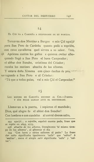 CANTAR DEL DESTIERRO 141
El Cid va a Cárdena a despedirse de su familia.
Tornavas don Martirio a Burgos e mió £id aguijó
pora San Pero de Cárdena quanto pudo a espolón,
con estos cavalleros quel sirven a so sabor. Tres,
235 Apriessa cantan los gallos e quieren crebar albo-
quando llegó a San Pero el buen Campeador;
el abbat don Sancho, cristiano del Criador;
rezaba los matines abuelta de los albores.
Y estava doña Ximena con cjnco dueñas de pro,
240 rogando a San Pero e al Criador
•'Tú que a todos guías, val a mió Qid el Canpeador."
15
LOS MONJES DE CÁRDENA RECIBEN AL ClD. JlMENA
Y SUS HIJAS LLEGAN ANTE EL DESTERRADO.
Llamavan a la puerta, i sopieron el mandado;
Dios, qué alegre io el abbat don Sancho
Con lumbres e con candelas al corral dieron salto,
233 aguijó... a espolón, espoleó cuanto pudo, frase que
se repite en 2693, 2775.
238 abuelta de los albores, literalmente 'al mismo tiem-
po de los albores' , al alborear el día
244 'Con luces y cirios salieron al patio.' La frase
dar salto significaba igualmente 'salir'- que 'saltar'- ó
'asaltar' , como el simple salir significaba 'salir' y 'sal-
tar '.
 