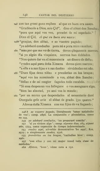 I-4 2 CANTAR DEL DESTIERRO
245 con tan grant gozo reqiben al que en buen ora nasco.
"Gradéscolo a Dios, mió Cid", dixo el abbat don Sancho
"pues que aquí vos veo, prendet de mí ospedado."
Dixo el Cid, el que en buen ora nasco
2486 "gracjas, don abbat, e so vuestro pagado;
"yo adobaré conducho pora mí e pora mios vasallos
25o "mas por que me ve* de tierra, dovos cihquaenta marcos,
"si yo algún día visquiere, seervos han doblados.
"Non quiero far en el monesterie un dinero de daño ;
"evades aquí pora doña Ximena dovos cient marcos
"a ella e a sus fijas e a sus dueñas sirvádeslas est año.
255 "Dues fijas dexo niñas e prendetlas en los bracos;
"aquí vos las acomiendo a vos, abbat don Sancho;
"dellas e de mi mugier fagades todo recabdo.
"Si essa despenssa vos falleciere o vos menguare algo,
"bien las abastad, yo assí vos lo mando;
260 "por un marco que despendades al monesterio daré
Otorgado gelo avie el abbat de grado, [yo quatro."
Afevos doña Ximena con sus fijas do va llegando
248 b so vuestro pagado, literalmente 'estoy satisfecho
de vos'; comp. 2856. La conjunción e pleonástica, como
en 255.
249 yo adobaré conducho, 'yo prepararé comida' .
251 'si yo viviere algo '
; comp. algunos días, 283, algunt
año, 1754, como expresión de tiempo indeterminado.
253 evades aquí, adverbio demostrativo 'he aquí', 820,
2519; o simplemente evades, 2326.
2 55 prendetlas en los bracos, 'cuidadlas bien' ; comp.
2961.
257 'con ellas y con mi mujer tened toda clase de
cuidados.'
262 Afevos, 'heos', véase nota a 152.
 