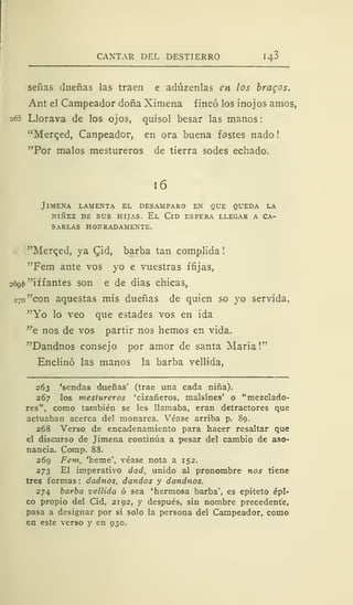 CANTAR DEL DESTIERRO 143
señas dueñas las traen e adúzenlas en los bracos.
Ant el Campeador doña Ximena fincó los inojos amos,
265 Llorava de los ojos, quísol besar las manos:
"Merqed, Canpeador, en ora buena fostes nado
"Por malos mestureros de tierra sodes echado.
16
JlMENA LAMENTA EL DESAMPARO EN QUE QUEDA LA
NIÑEZ DE SUS HIJAS. El ClD ESPERA LLEGAR A CA-
SARLAS HONRADAMENTE.
"Merqed, ya Qid, barba tan complida
"Fem ante vos yo e vuestras ffijas,
2696 "i ffantes son e de días chicas,
270 "con aquestas mis dueñas de quien so yo servida,
"Yo lo veo que estades vos en ida
"e nos de vos partir nos hemos en vida.
"Dandnos consejo por amor de santa María!"
Enclinó las manos la barba vellida,
263 'sendas dueñas' (trae una cada niña).
267 los mestureros 'cizañeros, malsines' o "mezclado-
res", como también se les llamaba, eran detractores que
actuaban acerca del monarca. Véase arriba p. 89.
268 Verso de encadenamiento para hacer resaltar que
el discurso de Jimena continúa a pesar del cambio de aso-
nancia. Comp. 88.
269 Fem, 'heme', véase nota a 152.
273 El imperativo dad, unido al pronombre nos tiene
tres formas : dadnos, dandos y dandnos.
274 barba vellida ó sea 'hermosa barba', es epiteto épi-
co propio del Cid, 2192, y después, sin nombre precedente,
pasa a designar por sí solo la persona del Campeador, como
en este verso y en 930.
 