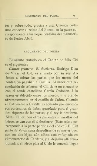 ARGUMENTO DEL POEMA
tes y, sobre todo, gracias a esta Crónica pode-
mos conocer el relato del Poema en la parte co-
rrespondiente a las hojas perdidas del manuscri-
to de Pedro Abad.
ARGUMENTO DEL POEMA
El asunto tratado en el Cantar de Mió Cid
es el siguiente
Cantar primero : El destierro. Rodrigo Díaz
de Vivar, el Cid, es enviado por su rey Al-
fonso a cobrar las parias que los moros del
Andalucía pagaban a Castilla. Al hacer esta re-
caudación de tributos, el Cid tiene un encuentro
con el conde castellano García Ordóñez, á la
sazón establecido entre los moros, y le prende
afrentosamente en el castillo de Cabra. Cuando
el Cid vuelve a Castilla es acusado por envidio-
sos cortesanos de haber guardado para sí gran-
des riquezas de las parias, y el rey le destierra.
Alvar Fáñez, con otros parientes y vasallos del
héroe, se van con él al destierro. (Este relato co-
rresponde a la parte perdida del códice.) El Cid
parte de Vivar para despedirse de su mujer que.
con sus dos hijas, aún niñas, está refugiada en
el monasterio de Cárdena, y al dejarlas allí aban-
donadas, el héroe pide al Cielo le conceda llegar
 