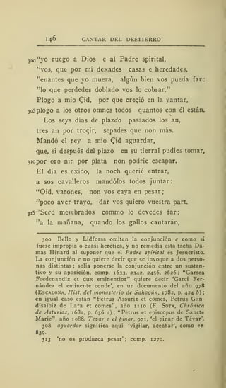 I46 CANTAR DEL DESTIERRO
3oo"yo ruego a Dios e al Padre spirital,
"vos, que por mí dexades casas e heredades,
"enantes que yo muera, algún bien vos pueda far:
"lo que perdedes doblado vos lo cobrar."
Plogo a mió £id, por que creqió en la yantar,
3o5plogo a los otros omnes todos quantos con él están.
Los seys días de plazJo passados los an,
tres an por trocir, sepades que non más.
Mandó el rey a mió Qid aguardar,
que, si después del plazo en su tierral pudies tomar,
3iopor oro nin por plata non podríe escapar.
El día es exido, la noch querié entrar,
a sos cavalleros mandólos todos juntar:
"Oid, varones, non vos caya en pesar;
"poco aver trayo, dar vos quiero vuestra part.
3i5"Seed membrados commo lo devedes far:
"a la mañana, quando los gallos cantarán,
300 Bello y Lidforss omiten la conjunción e como si
fuese impropia o cuasi herética, y no remedia esta tacha Da-
mas Hinard al suponer que el Padre spirital es Jesucristo.
La conjunción e no quiere decir que se invoque a dos perso-
nas distintas ; solía ponerse la conjunción entre un sustan-
tivo y su aposición, comp. 1633, 2342, 2456, 2626 ; "Garsea
Fredenandiz et dux eminentior" quiere decir 'Garci Fer-
nández el eminente conde', en un documento del año 978
(Escalona, Hist. del monasterio de Sahagún, 1782, p. 424 b)
en igual caso están "Petrus Assuriz et comes, Petrus Gun
disalbiz de Lara et comes", año 11 10 (F. Sota, Chrónicn
de Asturias, 1681, p. 656 a); "Petrus et episcopus de Sánete
Marie", año 1088. Tevar e el pinar, 971, 'el pinar de Tévar'.
308 aguardar significa aquí 'vigilar, acechar', como en
839.
313 'no os produzca pesar'; comp. 1270.
 