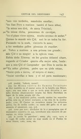 CANTAR DEL DESTIERRO 1
47
"non ves tardedes, mandedes ensellar;
"en Sao Pero a matines tandrá el buen abbat,
"la missa nos dirá, de santa Trinidad;
320 "la missa dicha, penssemos de cavalgar,
"ca el plazo viene acerca, mucho avernos de andar."
Quomo lo mandó mió £id, assí lo an todos ha far.
Passando va la noch, viniendo la man;
a los mediados gallos pie?issan de ensellar.
325 Tañen a matines a una priessa tan grande
mió £id e su mugier a la eglesia vane.
Echós doña Ximena en los grados delantel altar?,
rogando al Criador quanto ella mejor sabe, Tmak:
que a mió Qid el Campeador que Dios le curias de
33o"Ya señor glorioso, padre que en qielo estase,
"fezist cjelo e tierra, el tercero el mare;
"fezist estrellas e luna y el sol pora escalentare;
318 tandrá, 'tañerá, tocará'.
319 La Missa votiva de Sancta Trinitate
se dice también en el cantar antes de la batalla con Búcar,
2370; era una misa a que se tenía gran devoción y que
solía decirse abusivamente (según las Siete Partidas) en
lugar de la misa propia del día.
324 a los mediados gallos, cuando cantan los segundos
gallos, esto es, al tercer nocturno, a las tres de la madru-
gada ; 1701. El Cantar no menciona nunca los primeros
gallos, los de media noche ; su canto del gallo es el que
anuncia el amanecer, 235, 316.
326 vane por van; alrededor de la e paragógica que el
manuscrito conserva en 335, introduzco una muestra de pa-
ragoge en otros versos.
329 le curias 'le guardase'; comp. 364, 1407, 1410, y
v. 1396. El verbo curiar es muy usado en el Poema en
otras frases, 1261, 2000, etc.
 