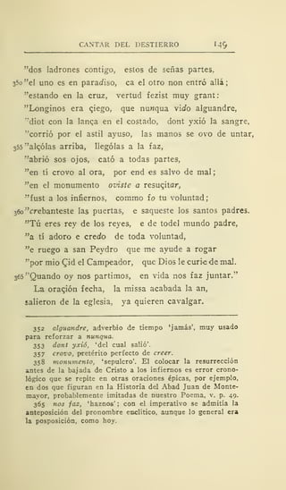 CANTAR DEL DESTIERRO 1
49
"dos ladrones contigo, estos de señas partes,
35o "el uno es en paraafiso, ca el otro non entró allá;
"estando en la cruz, vertud fezist muy grant
"Longinos era qiego, que nuwqua viJo alguandre,
"diot con la langa en el costado, dont yxió la sangre,
"corrió por el astil ayuso, las manos se ovo de untar,
355
v
alqólas arriba, llególas a la faz,
"abrió sos ojos, cató a todas partes,
"en tí crovo al ora, por end es salvo de mal;
"en el monumento oviste a resuqitar,
"fust a los infiernos, commo ío tu voluntad;
36o "crebanteste las puertas, e saqueste los santos padres.
"Tú eres rey de los reyes, e de todel mundo padre,
"a tí adoro e credo de toda voluntad,
"e ruego a san Peydro que me ayude a rogar
"por mió Qid el Campeador, que Dios le curie de mal.
365"Quando oy nos partimos, en vida nos faz juntar."
La oragión fecha, la missa acabada la an,
salieron de la eglesia, ya quieren cavalgar.
352 alguandre, adverbio de tiempo 'jamás', muy usado
para reforzar a nunqua.
353 dont yxió, 'del cual salió'.
357 crovo, pretérito perfecto de creer.
358 monumento, 'sepulcro'. El colocar la resurrección
antes de la bajada de Cristo a los infiernos es error crono-
lógico que se repite en otras oraciones épicas, por ejemplo,
en dos que figuran en la Historia del Abad Juan de Monte-
mayor, probablemente imitadas de nuestro Poema, v. p. 49.
365 nos faz, 'haznos' ; con el imperativo se admitía la
anteposición del pronombre enclitico, aunque lo general era
la posposición, como hoy.
 