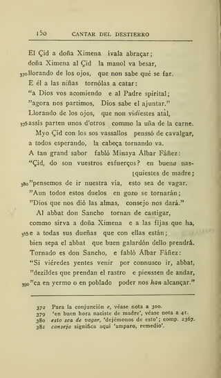 l5o CANTAR DEL DESTIERRO
El £id a doña Ximena ívala abraqar;
doña Ximena al £id la manol va besar,
37ollorando de los ojos, que non sabe qué se far.
E él a las niñas tornólas a catar:
"a Dios vos acomiendo e al Padre spirital;
"agora nos partimos, Dios sabe el aj untar."
Llorando de los ojos, que non vicíiestes atal,
375assís parten unos d'otros commo la uña de la carne.
Myo Qid con los sos vassallos penssó de cavalgar,
a todos esperando, la cabera tornando va.
A tan grand sabor fabló Minaya Álbar Fáñez
"£id, do son vuestros esfuerqos? en buena nas-
Lquiestes de madre;
38o "pensemos de ir nuestra vía, esto sea de vagar.
"Aun todos estos duelos en gozo se tornarán;
"Dios que nos dio las almas, consejo nos dará."
Al abbat don Sancho tornan de castigar,
commo sirva a doña Ximena e a las fijas que ha,
3
85 e a todas sus dueñas que con ellas están;
bien sepa el abbat que buen galardón dello prendrá.
Tornado es don Sancho, e fabló Álbar Fáñez:
"Si viéredes yentes venir por connusco ir, abbat,
"dezildes que prendan el rastro e pienssen de andar,
390 "ca en yermo o en poblado poder nos han alcanzar."
372 Para la conjunción e, véase nota a 300.
379 'en buen hora naciste de madre', véase nota a 41.
380 esto sea de vagar, 'dejémonos de esto' ; comp. 2367.
382 consejo significa aquí 'amparo, remedio'.
 